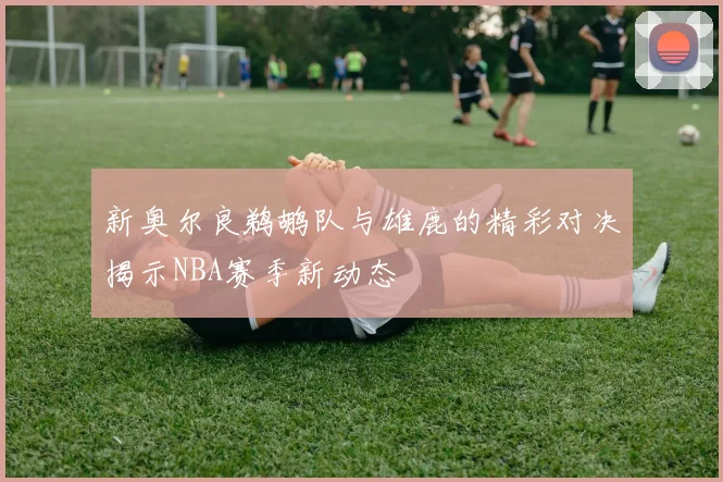 新奥尔良鹈鹕队与雄鹿的精彩对决揭示NBA赛季新动态