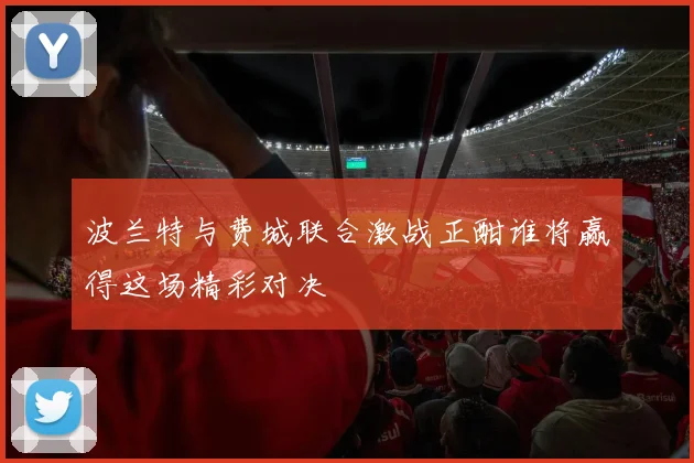 波兰特与费城联合激战正酣谁将赢得这场精彩对决