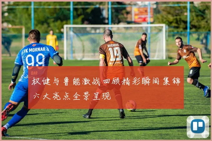 权健与鲁能激战回顾精彩瞬间集锦六大亮点全景呈现