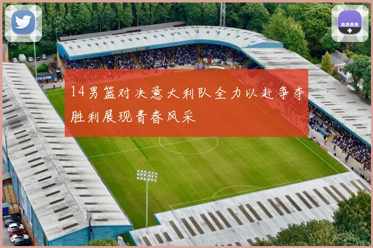 14男篮对决意大利队全力以赴争夺胜利展现青春风采