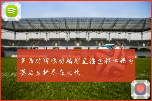 罗马对阵根特精彩直播全程回顾与赛后分析尽在此处