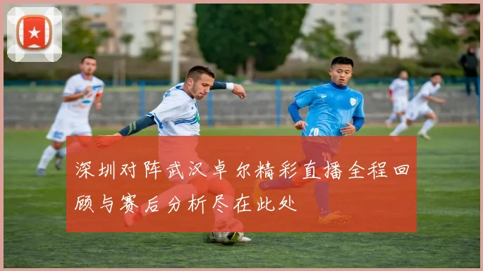深圳对阵武汉卓尔精彩直播全程回顾与赛后分析尽在此处
