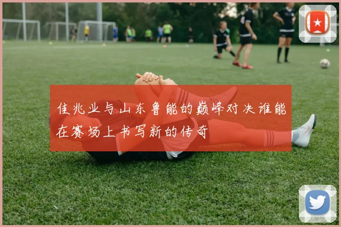 佳兆业与山东鲁能的巅峰对决谁能在赛场上书写新的传奇