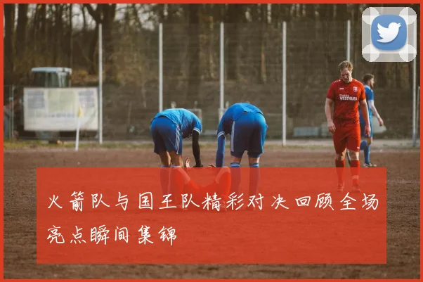 火箭队与国王队精彩对决回顾全场亮点瞬间集锦