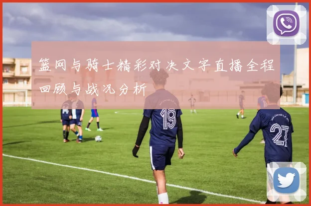 篮网与骑士精彩对决文字直播全程回顾与战况分析