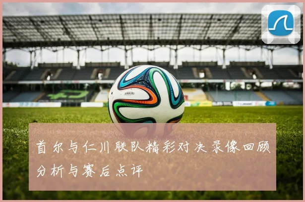 首尔与仁川联队精彩对决录像回顾分析与赛后点评