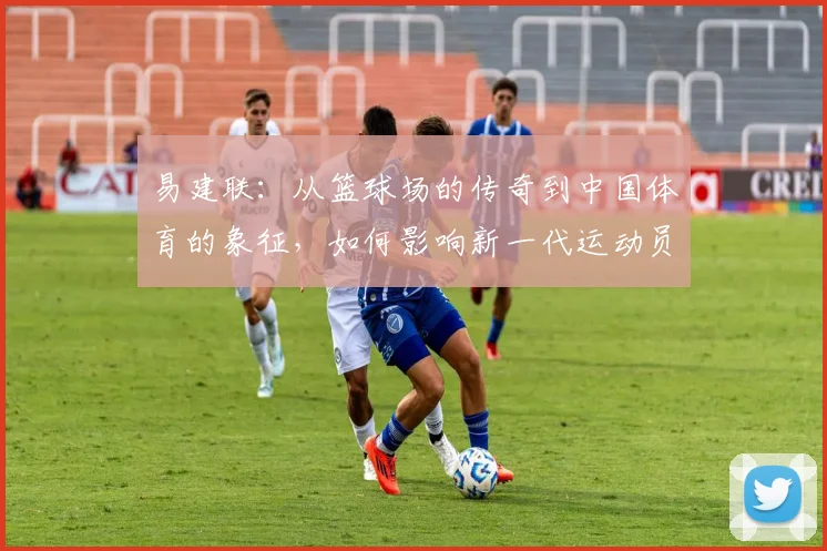 易建联：从篮球场的传奇到中国体育的象征，如何影响新一代运动员成长