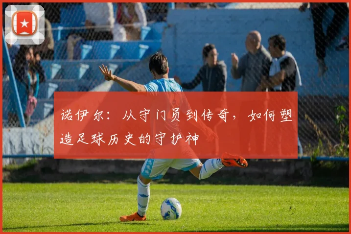 诺伊尔：从守门员到传奇，如何塑造足球历史的守护神