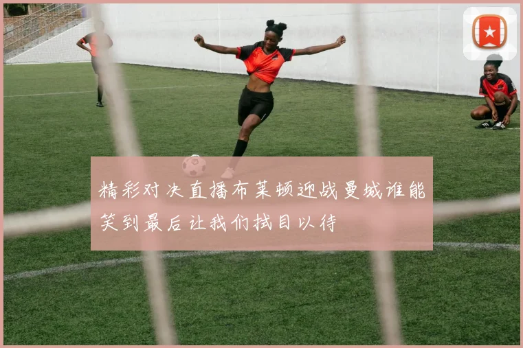 精彩对决直播布莱顿迎战曼城谁能笑到最后让我们拭目以待