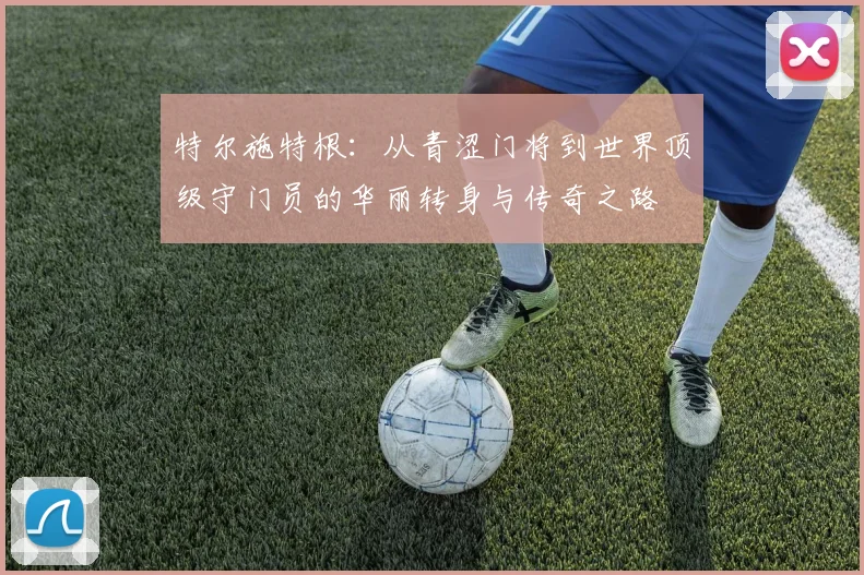 特尔施特根：从青涩门将到世界顶级守门员的华丽转身与传奇之路