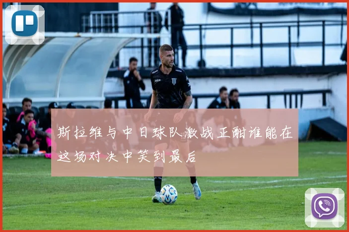 斯拉维与中日球队激战正酣谁能在这场对决中笑到最后
