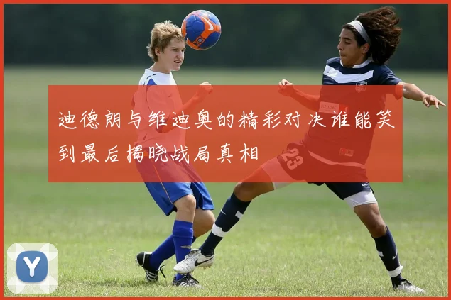迪德朗与维迪奥的精彩对决谁能笑到最后揭晓战局真相