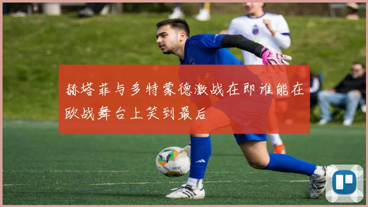 赫塔菲与多特蒙德激战在即谁能在欧战舞台上笑到最后