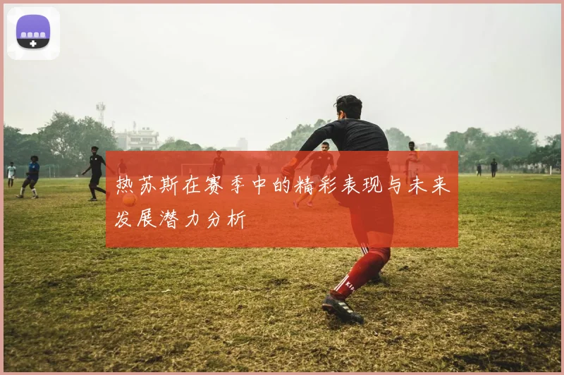 热苏斯在赛季中的精彩表现与未来发展潜力分析