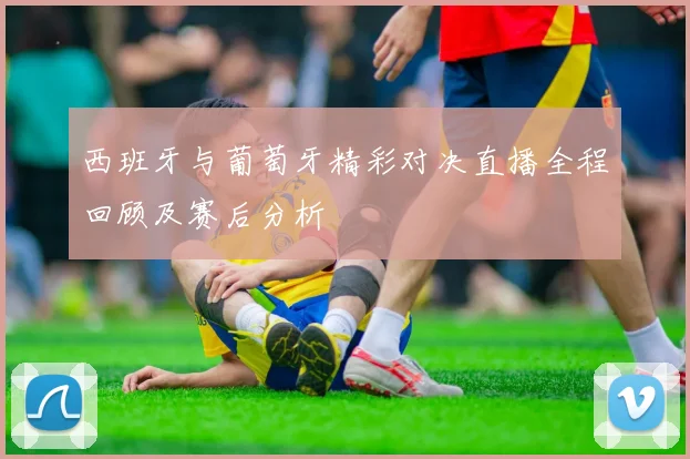 西班牙与葡萄牙精彩对决直播全程回顾及赛后分析