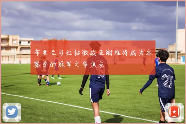 布里兰与红钻激战正酣谁将成为本赛季的冠军之争焦点