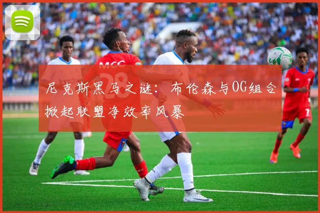 尼克斯黑马之谜：布伦森与OG组合掀起联盟净效率风暴