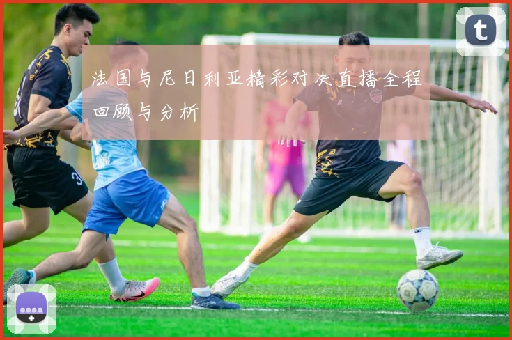 法国与尼日利亚精彩对决直播全程回顾与分析