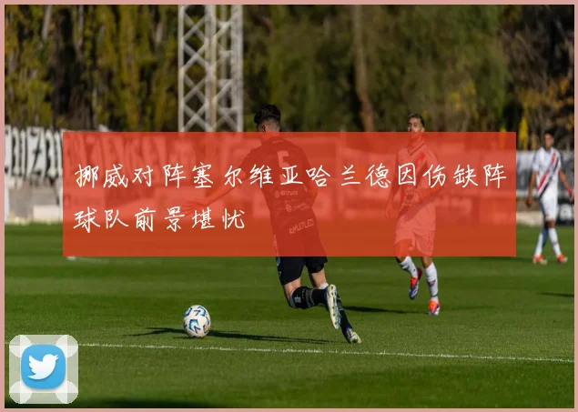 挪威对阵塞尔维亚哈兰德因伤缺阵球队前景堪忧