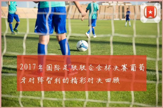2017年国际足联联合会杯决赛葡萄牙对阵智利的精彩对决回顾