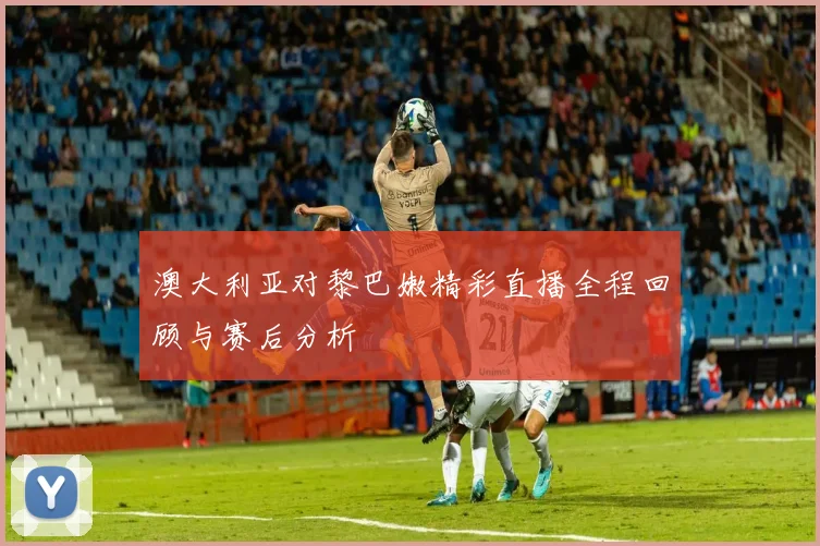 澳大利亚对黎巴嫩精彩直播全程回顾与赛后分析