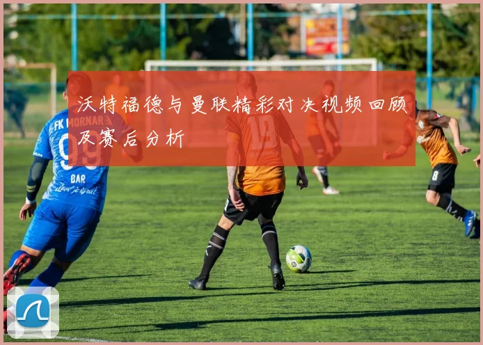 沃特福德与曼联精彩对决视频回顾及赛后分析