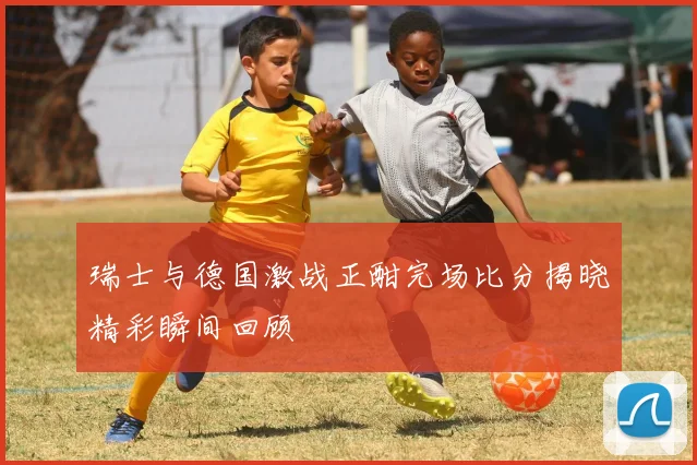 瑞士与德国激战正酣完场比分揭晓精彩瞬间回顾
