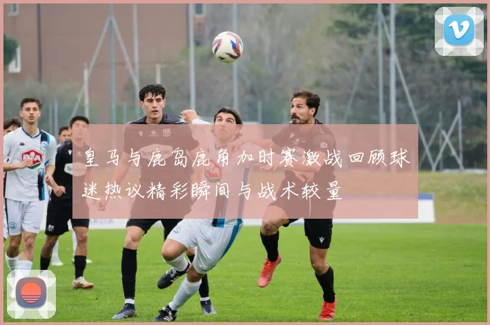 皇马与鹿岛鹿角加时赛激战回顾球迷热议精彩瞬间与战术较量