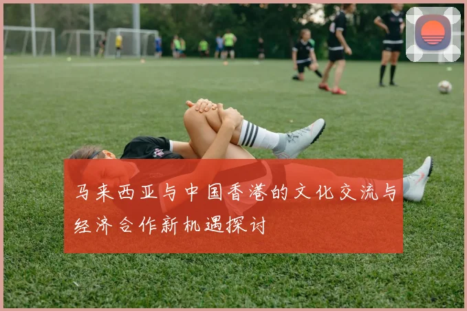 马来西亚与中国香港的文化交流与经济合作新机遇探讨