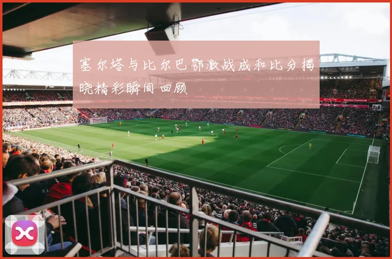 塞尔塔与比尔巴鄂激战成和比分揭晓精彩瞬间回顾