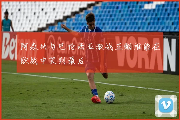 阿森纳与巴伦西亚激战正酣谁能在欧战中笑到最后