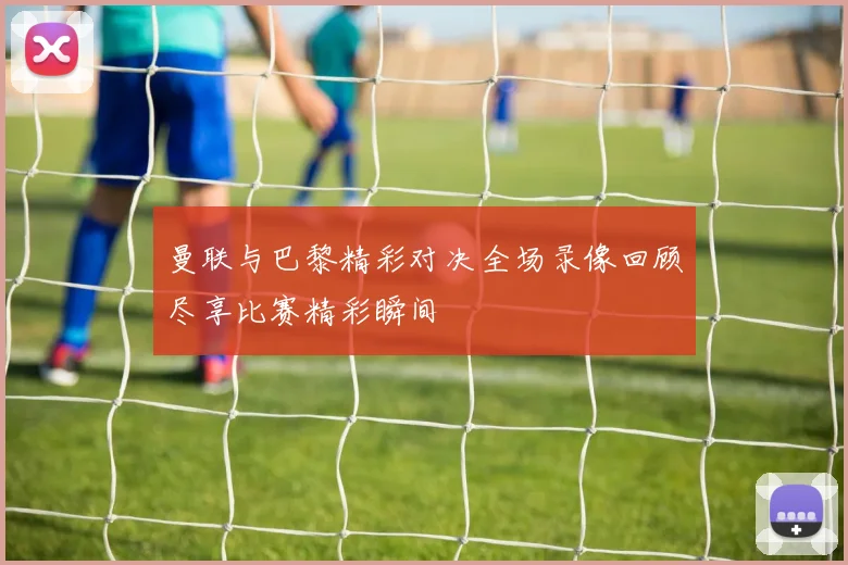 曼联与巴黎精彩对决全场录像回顾尽享比赛精彩瞬间