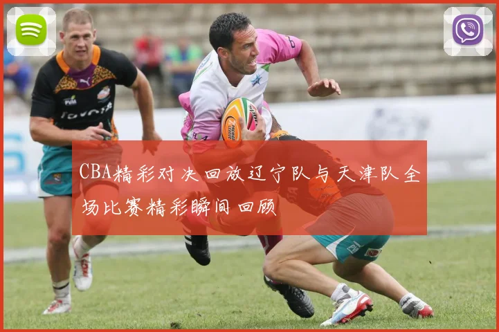 CBA精彩对决回放辽宁队与天津队全场比赛精彩瞬间回顾