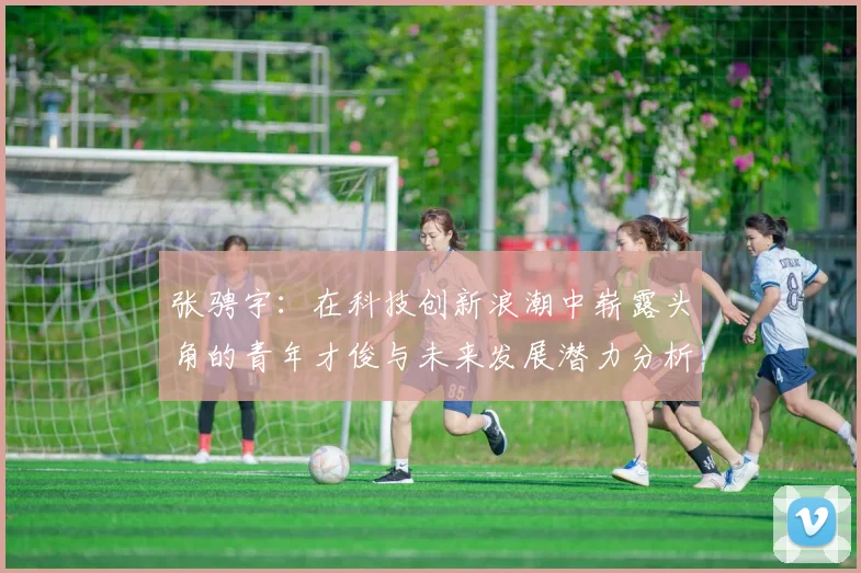 张骋宇：在科技创新浪潮中崭露头角的青年才俊与未来发展潜力分析