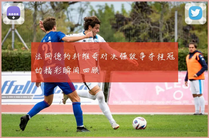 法网德约科维奇对决强敌争夺桂冠的精彩瞬间回顾