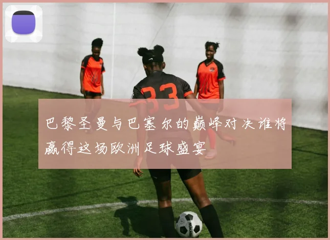 巴黎圣曼与巴塞尔的巅峰对决谁将赢得这场欧洲足球盛宴