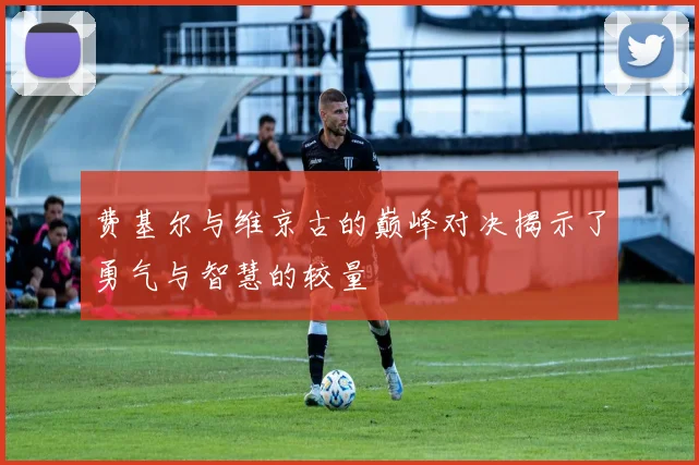 费基尔与维京古的巅峰对决揭示了勇气与智慧的较量