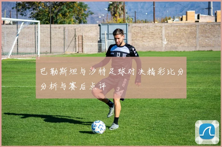 巴勒斯坦与沙特足球对决精彩比分分析与赛后点评