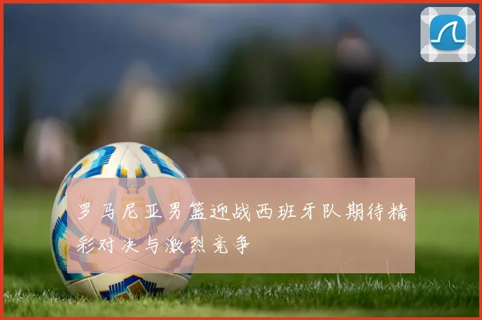 罗马尼亚男篮迎战西班牙队期待精彩对决与激烈竞争