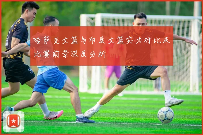 哈萨克女篮与印度女篮实力对比及比赛前景深度分析