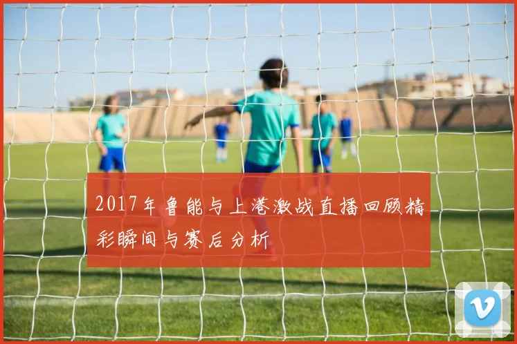 2017年鲁能与上港激战直播回顾精彩瞬间与赛后分析