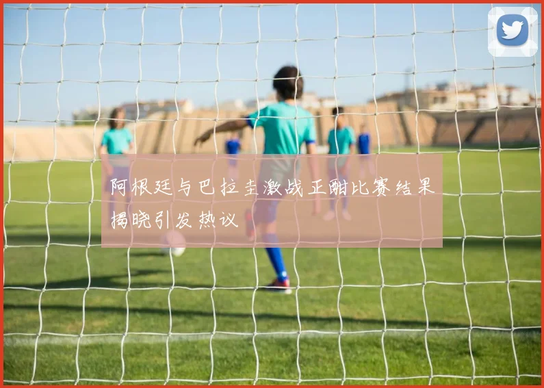 阿根廷与巴拉圭激战正酣比赛结果揭晓引发热议