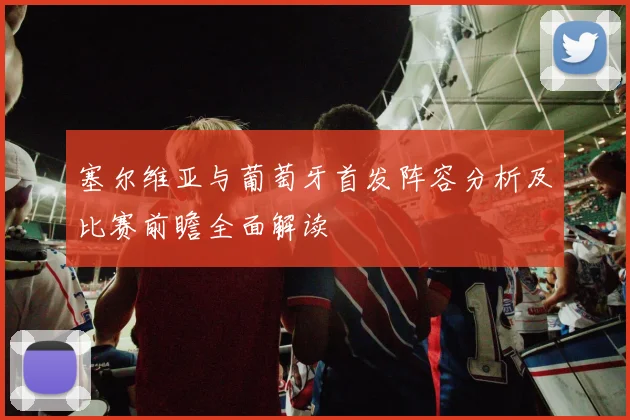 塞尔维亚与葡萄牙首发阵容分析及比赛前瞻全面解读