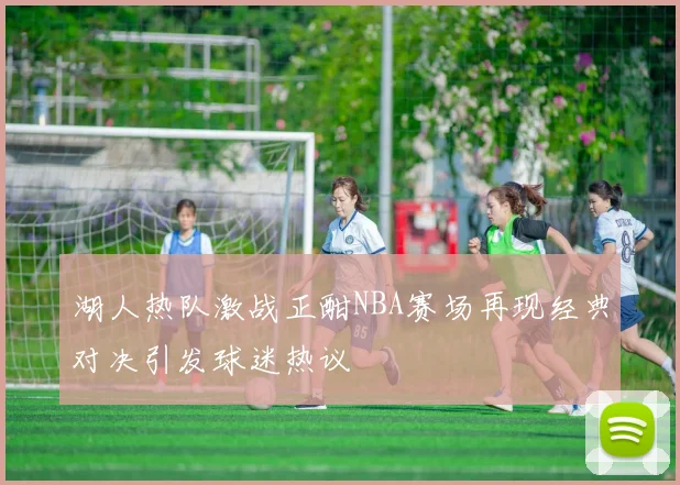 湖人热队激战正酣NBA赛场再现经典对决引发球迷热议